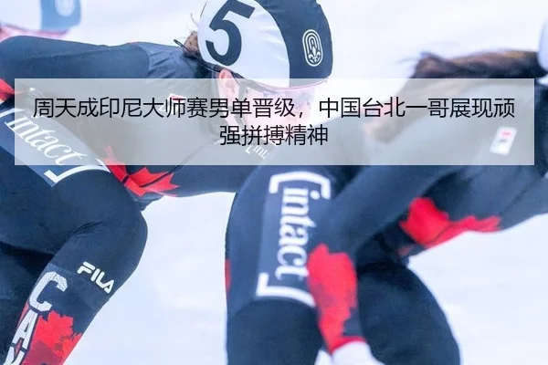 周天成印尼大师赛男单晋级，中国台北一哥展现顽强拼搏精神