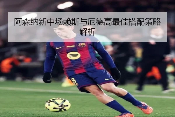 阿森纳新中场赖斯与厄德高最佳搭配策略解析