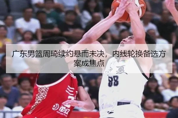 广东男篮周琦续约悬而未决，内线轮换备选方案成焦点